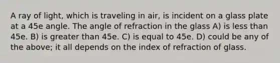 A ray of light, which is traveling in air, is incident on a glass plate at a 45e angle. The angle of refraction in the glass A) is less than 45e. B) is greater than 45e. C) is equal to 45e. D) could be any of the above; it all depends on the index of refraction of glass.