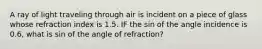 A ray of light traveling through air is incident on a piece of glass whose refraction index is 1.5. IF the sin of the angle incidence is 0.6, what is sin of the angle of refraction?