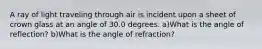 A ray of light traveling through air is incident upon a sheet of crown glass at an angle of 30.0 degrees. a)What is the angle of reflection? b)What is the angle of refraction?