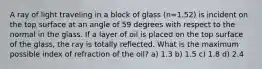 A ray of light traveling in a block of glass (n=1.52) is incident on the top surface at an angle of 59 degrees with respect to the normal in the glass. If a layer of oil is placed on the top surface of the glass, the ray is totally reflected. What is the maximum possible index of refraction of the oil? a) 1.3 b) 1.5 c) 1.8 d) 2.4