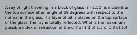 A ray of light traveling in a block of glass (n=1.52) is incident on the top surface at an angle of 59 degrees with respect to the normal in the glass. If a layer of oil is placed on the top surface of the glass, the ray is totally reflected. What is the maximum possible index of refraction of the oil? a) 1.3 b) 1.5 c) 1.8 d) 2.4