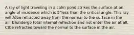 A ray of light traveling in a calm pond strikes the surface at an angle of incidence which is 5°less than the critical angle. This ray will A)be refracted away from the normal to the surface in the air. B)undergo total internal reflection and not enter the air at all. C)be refracted toward the normal to the surface in the air.