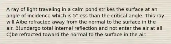 A ray of light traveling in a calm pond strikes the surface at an angle of incidence which is 5°less than the critical angle. This ray will A)be refracted away from the normal to the surface in the air. B)undergo total internal reflection and not enter the air at all. C)be refracted toward the normal to the surface in the air.