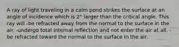 A ray of light traveling in a calm pond strikes the surface at an angle of incidence which is 2° larger than the critical angle. This ray will -be refracted away from the normal to the surface in the air. -undergo total internal reflection and not enter the air at all. -be refracted toward the normal to the surface in the air.