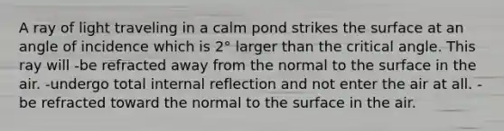 A ray of light traveling in a calm pond strikes the surface at an angle of incidence which is 2° larger than the critical angle. This ray will -be refracted away from the normal to the surface in the air. -undergo total internal reflection and not enter the air at all. -be refracted toward the normal to the surface in the air.