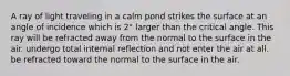 A ray of light traveling in a calm pond strikes the surface at an angle of incidence which is 2° larger than the critical angle. This ray will be refracted away from the normal to the surface in the air. undergo total internal reflection and not enter the air at all. be refracted toward the normal to the surface in the air.