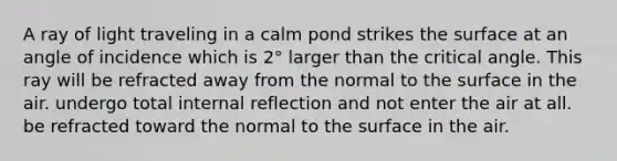 A ray of light traveling in a calm pond strikes the surface at an angle of incidence which is 2° larger than the critical angle. This ray will be refracted away from the normal to the surface in the air. undergo total internal reflection and not enter the air at all. be refracted toward the normal to the surface in the air.