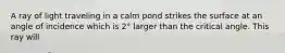 A ray of light traveling in a calm pond strikes the surface at an angle of incidence which is 2° larger than the critical angle. This ray will