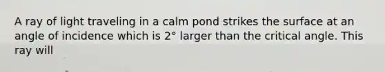 A ray of light traveling in a calm pond strikes the surface at an angle of incidence which is 2° larger than the critical angle. This ray will