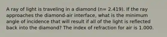 A ray of light is traveling in a diamond (n= 2.419). If the ray approaches the diamond-air interface, what is the minimum angle of incidence that will result if all of the light is reflected back into the diamond? The index of refraction for air is 1.000.