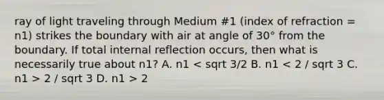 ray of light traveling through Medium #1 (index of refraction = n1) strikes the boundary with air at angle of 30° from the boundary. If total internal reflection occurs, then what is necessarily true about n1? A. n1 2 / sqrt 3 D. n1 > 2