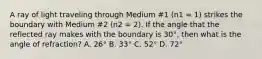 A ray of light traveling through Medium #1 (n1 = 1) strikes the boundary with Medium #2 (n2 = 2). If the angle that the reflected ray makes with the boundary is 30°, then what is the angle of refraction? A. 26° B. 33° C. 52° D. 72°