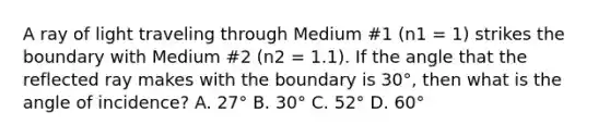 A ray of light traveling through Medium #1 (n1 = 1) strikes the boundary with Medium #2 (n2 = 1.1). If the angle that the reflected ray makes with the boundary is 30°, then what is the angle of incidence? A. 27° B. 30° C. 52° D. 60°