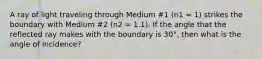 A ray of light traveling through Medium #1 (n1 = 1) strikes the boundary with Medium #2 (n2 = 1.1). If the angle that the reflected ray makes with the boundary is 30°, then what is the angle of incidence?