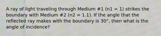 A ray of light traveling through Medium #1 (n1 = 1) strikes the boundary with Medium #2 (n2 = 1.1). If the angle that the reflected ray makes with the boundary is 30°, then what is the angle of incidence?