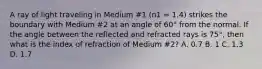 A ray of light traveling in Medium #1 (n1 = 1.4) strikes the boundary with Medium #2 at an angle of 60° from the normal. If the angle between the reflected and refracted rays is 75°, then what is the index of refraction of Medium #2? A. 0.7 B. 1 C. 1.3 D. 1.7