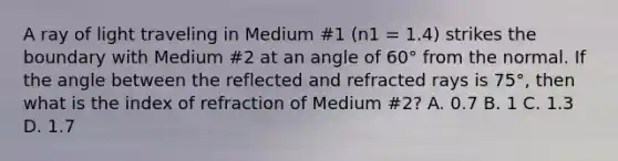 A ray of light traveling in Medium #1 (n1 = 1.4) strikes the boundary with Medium #2 at an angle of 60° from the normal. If the angle between the reflected and refracted rays is 75°, then what is the index of refraction of Medium #2? A. 0.7 B. 1 C. 1.3 D. 1.7