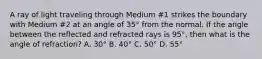 A ray of light traveling through Medium #1 strikes the boundary with Medium #2 at an angle of 35° from the normal. If the angle between the reflected and refracted rays is 95°, then what is the angle of refraction? A. 30° B. 40° C. 50° D. 55°