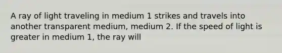 A ray of light traveling in medium 1 strikes and travels into another transparent medium, medium 2. If the speed of light is greater in medium 1, the ray will