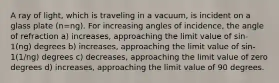 A ray of light, which is traveling in a vacuum, is incident on a glass plate (n=ng). For increasing angles of incidence, the angle of refraction a) increases, approaching the limit value of sin-1(ng) degrees b) increases, approaching the limit value of sin-1(1/ng) degrees c) decreases, approaching the limit value of zero degrees d) increases, approaching the limit value of 90 degrees.