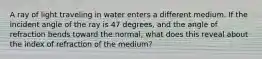 A ray of light traveling in water enters a different medium. If the incident angle of the ray is 47 degrees, and the angle of refraction bends toward the normal, what does this reveal about the index of refraction of the medium?