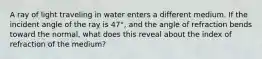 A ray of light traveling in water enters a different medium. If the incident angle of the ray is 47°, and the angle of refraction bends toward the normal, what does this reveal about the index of refraction of the medium?