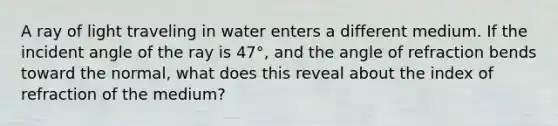 A ray of light traveling in water enters a different medium. If the incident angle of the ray is 47°, and the angle of refraction bends toward the normal, what does this reveal about the index of refraction of the medium?