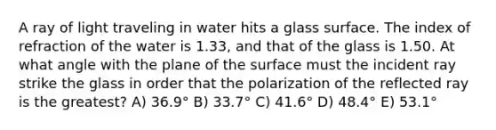 A ray of light traveling in water hits a glass surface. The index of refraction of the water is 1.33, and that of the glass is 1.50. At what angle with the plane of the surface must the incident ray strike the glass in order that the polarization of the reflected ray is the greatest? A) 36.9° B) 33.7° C) 41.6° D) 48.4° E) 53.1°