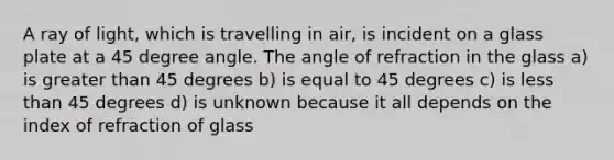 A ray of light, which is travelling in air, is incident on a glass plate at a 45 degree angle. The angle of refraction in the glass a) is greater than 45 degrees b) is equal to 45 degrees c) is less than 45 degrees d) is unknown because it all depends on the index of refraction of glass