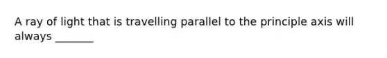 A ray of light that is travelling parallel to the principle axis will always _______