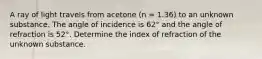 A ray of light travels from acetone (n = 1.36) to an unknown substance. The angle of incidence is 62° and the angle of refraction is 52°. Determine the index of refraction of the unknown substance.