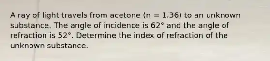 A ray of light travels from acetone (n = 1.36) to an unknown substance. The angle of incidence is 62° and the angle of refraction is 52°. Determine the index of refraction of the unknown substance.