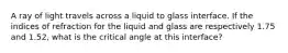 A ray of light travels across a liquid to glass interface. If the indices of refraction for the liquid and glass are respectively 1.75 and 1.52, what is the critical angle at this interface?