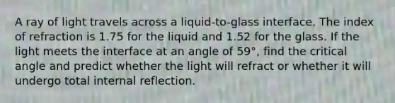 A ray of light travels across a liquid-to-glass interface. The index of refraction is 1.75 for the liquid and 1.52 for the glass. If the light meets the interface at an angle of 59°, find the critical angle and predict whether the light will refract or whether it will undergo total internal reflection.