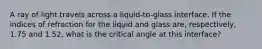 A ray of light travels across a liquid-to-glass interface. If the indices of refraction for the liquid and glass are, respectively, 1.75 and 1.52, what is the critical angle at this interface?