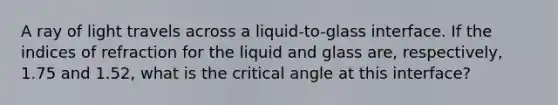 A ray of light travels across a liquid-to-glass interface. If the indices of refraction for the liquid and glass are, respectively, 1.75 and 1.52, what is the critical angle at this interface?