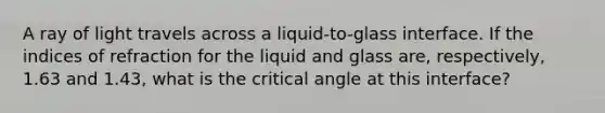 A ray of light travels across a liquid-to-glass interface. If the indices of refraction for the liquid and glass are, respectively, 1.63 and 1.43, what is the critical angle at this interface?