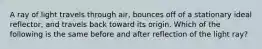 A ray of light travels through air, bounces off of a stationary ideal reflector, and travels back toward its origin. Which of the following is the same before and after reflection of the light ray?