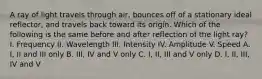 A ray of light travels through air, bounces off of a stationary ideal reflector, and travels back toward its origin. Which of the following is the same before and after reflection of the light ray? I. Frequency II. Wavelength III. Intensity IV. Amplitude V. Speed A. I, II and III only B. III, IV and V only C. I, II, III and V only D. I, II, III, IV and V