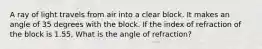 A ray of light travels from air into a clear block. It makes an angle of 35 degrees with the block. If the index of refraction of the block is 1.55, What is the angle of refraction?