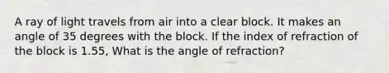 A ray of light travels from air into a clear block. It makes an angle of 35 degrees with the block. If the index of refraction of the block is 1.55, What is the angle of refraction?