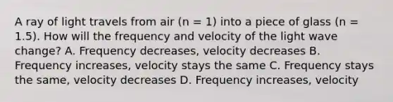 A ray of light travels from air (n = 1) into a piece of glass (n = 1.5). How will the frequency and velocity of the light wave change? A. Frequency decreases, velocity decreases B. Frequency increases, velocity stays the same C. Frequency stays the same, velocity decreases D. Frequency increases, velocity