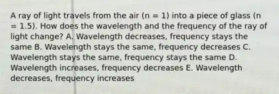 A ray of light travels from the air (n = 1) into a piece of glass (n = 1.5). How does the wavelength and the frequency of the ray of light change? A. Wavelength decreases, frequency stays the same B. Wavelength stays the same, frequency decreases C. Wavelength stays the same, frequency stays the same D. Wavelength increases, frequency decreases E. Wavelength decreases, frequency increases