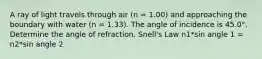 A ray of light travels through air (n = 1.00) and approaching the boundary with water (n = 1.33). The angle of incidence is 45.0°. Determine the angle of refraction. Snell's Law n1*sin angle 1 = n2*sin angle 2