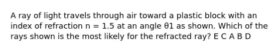 A ray of light travels through air toward a plastic block with an index of refraction n = 1.5 at an angle θ1 as shown. Which of the rays shown is the most likely for the refracted ray? E C A B D