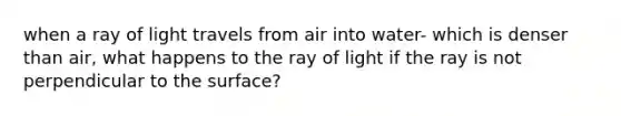 when a ray of light travels from air into water- which is denser than air, what happens to the ray of light if the ray is not perpendicular to the surface?