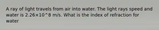 A ray of light travels from air into water. The light rays speed and water is 2.26×10^8 m/s. What is the index of refraction for water