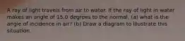 A ray of light travels from air to water. If the ray of light in water makes an angle of 15.0 degrees to the normal, (a) what is the angle of incidence in air? (b) Draw a diagram to illustrate this situation.