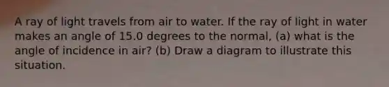 A ray of light travels from air to water. If the ray of light in water makes an angle of 15.0 degrees to the normal, (a) what is the angle of incidence in air? (b) Draw a diagram to illustrate this situation.