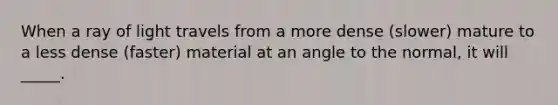 When a ray of light travels from a more dense (slower) mature to a less dense (faster) material at an angle to the normal, it will _____.